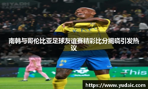 南韩与哥伦比亚足球友谊赛精彩比分揭晓引发热议